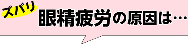 ズバリ眼精疲労の原因は…