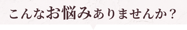 こんな悩みでお困りではありませんか