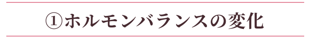 ①ホルモンバランスの変化