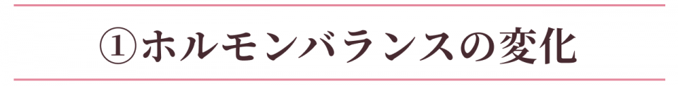 ①ホルモンバランスの変化