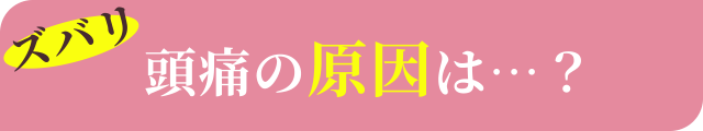 ズバリ頭痛の原因は…