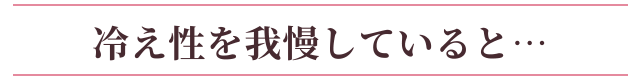 冷え性を我慢していると…