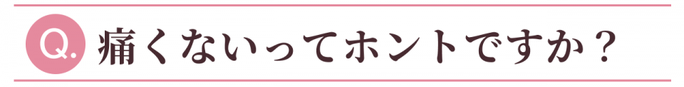 Q:痛くないってホントですか?