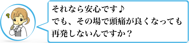 それなら安心です♪でも、その場で頭痛が良くなっても再発しないんですか？