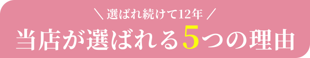 選ばれ続けて12年当店が選ばれる5つの理由とは？