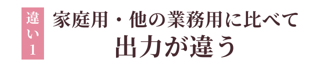 違い1：家庭用・他の業務用と比べて出力が違う