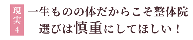 現実4：一生ものの体だからこそ整体院選びは慎重にしてほしい！