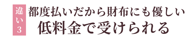 違い3：都度払いだから財布にも優しい　低料金で受けられる