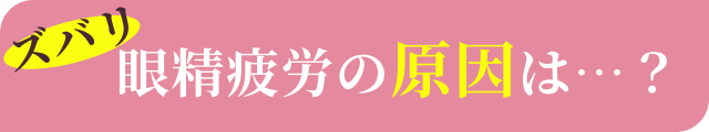 ズバリ眼精疲労の原因は…